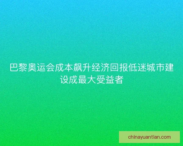 巴黎奥运会成本飙升经济回报低迷城市建设成最大受益者