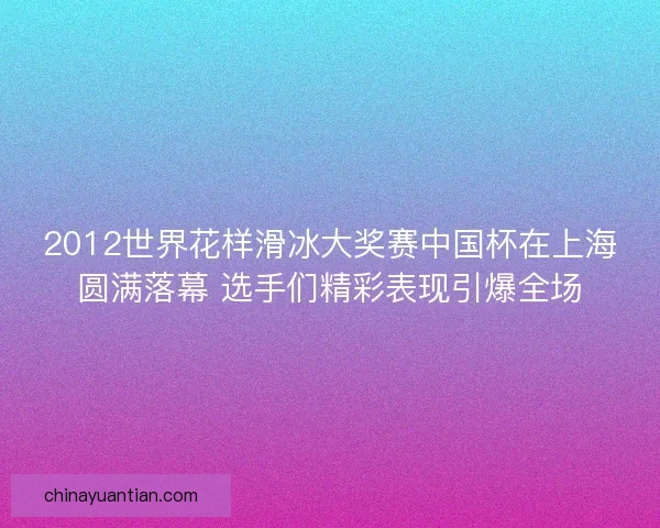 2012世界花样滑冰大奖赛中国杯在上海圆满落幕 选手们精彩表现引爆全场
