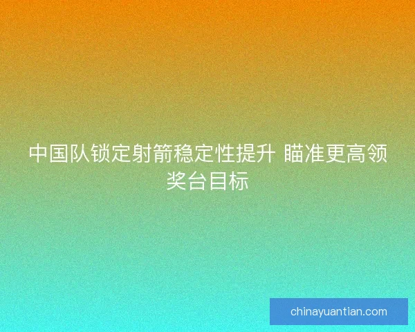 中国队锁定射箭稳定性提升 瞄准更高领奖台目标