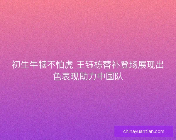 初生牛犊不怕虎 王钰栋替补登场展现出色表现助力中国队